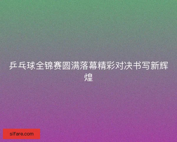 乒乓球全锦赛圆满落幕精彩对决书写新辉煌
