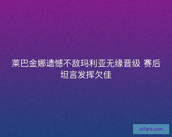 莱巴金娜遗憾不敌玛利亚无缘晋级 赛后坦言发挥欠佳