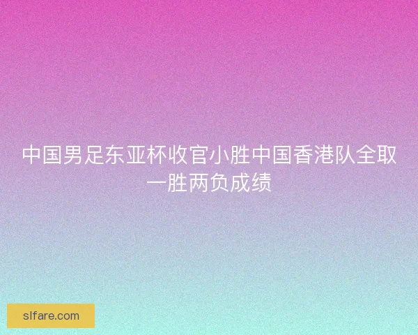 中国男足东亚杯收官小胜中国香港队全取一胜两负成绩