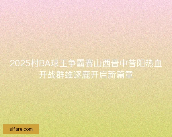 2025村BA球王争霸赛山西晋中昔阳热血开战群雄逐鹿开启新篇章