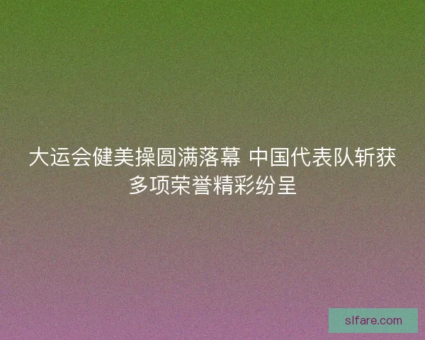 大运会健美操圆满落幕 中国代表队斩获多项荣誉精彩纷呈