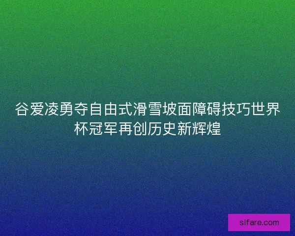 谷爱凌勇夺自由式滑雪坡面障碍技巧世界杯冠军再创历史新辉煌
