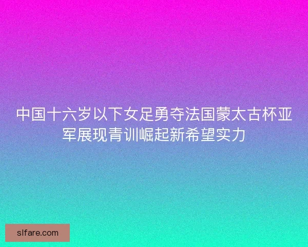 中国十六岁以下女足勇夺法国蒙太古杯亚军展现青训崛起新希望实力