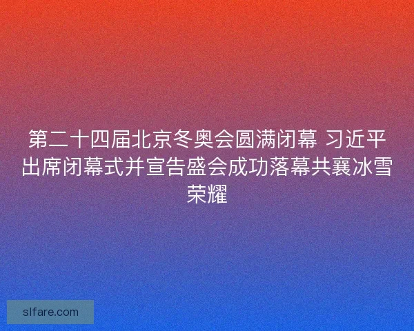 第二十四届北京冬奥会圆满闭幕 习近平出席闭幕式并宣告盛会成功落幕共襄冰雪荣耀