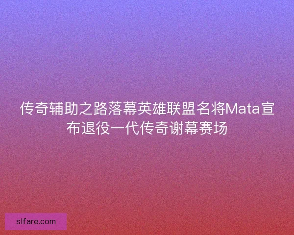 传奇辅助之路落幕英雄联盟名将Mata宣布退役一代传奇谢幕赛场