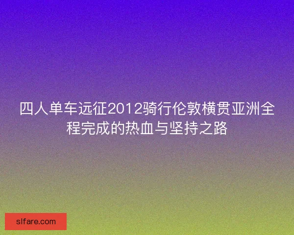 四人单车远征2012骑行伦敦横贯亚洲全程完成的热血与坚持之路