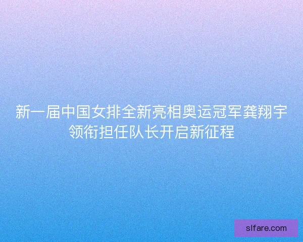 新一届中国女排全新亮相奥运冠军龚翔宇领衔担任队长开启新征程