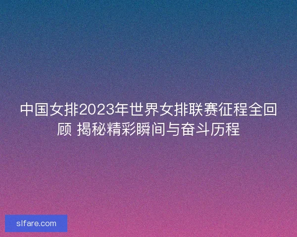 中国女排2023年世界女排联赛征程全回顾 揭秘精彩瞬间与奋斗历程