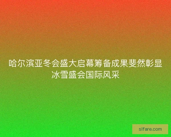 哈尔滨亚冬会盛大启幕筹备成果斐然彰显冰雪盛会国际风采