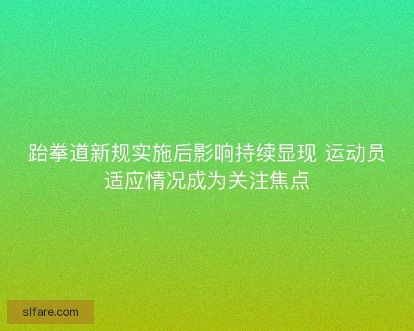 跆拳道新规实施后影响持续显现 运动员适应情况成为关注焦点