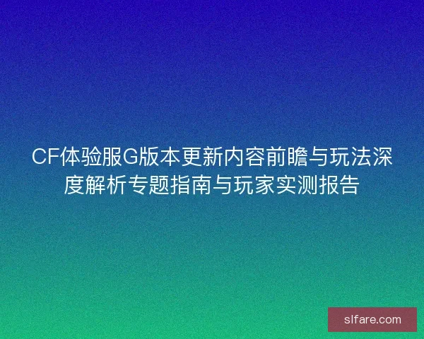 CF体验服G版本更新内容前瞻与玩法深度解析专题指南与玩家实测报告