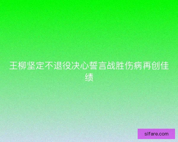 王柳坚定不退役决心誓言战胜伤病再创佳绩